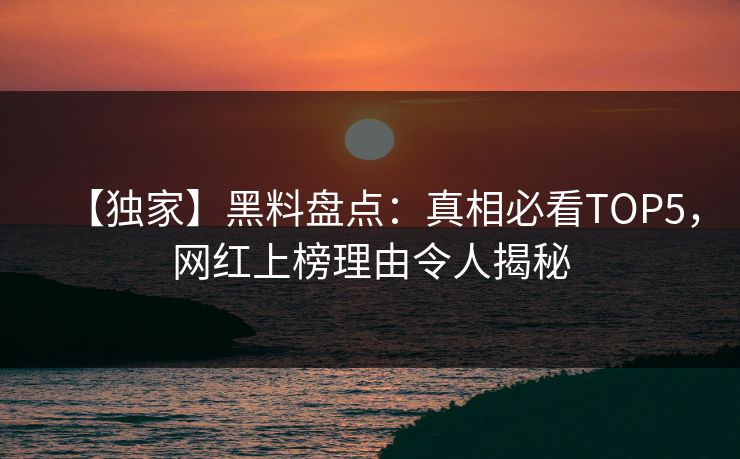 【独家】黑料盘点：真相必看TOP5，网红上榜理由令人揭秘