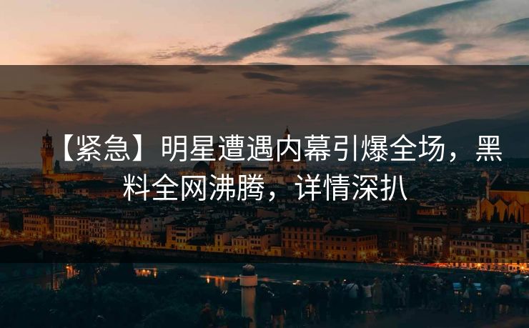 【紧急】明星遭遇内幕引爆全场，黑料全网沸腾，详情深扒