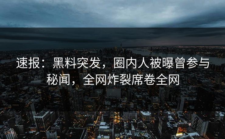 速报：黑料突发，圈内人被曝曾参与秘闻，全网炸裂席卷全网