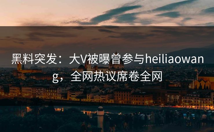 黑料突发：大V被曝曾参与heiliaowang，全网热议席卷全网