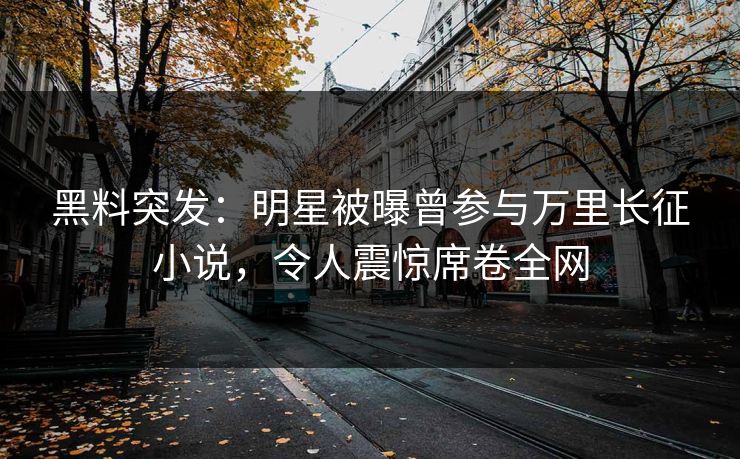 黑料突发：明星被曝曾参与万里长征小说，令人震惊席卷全网