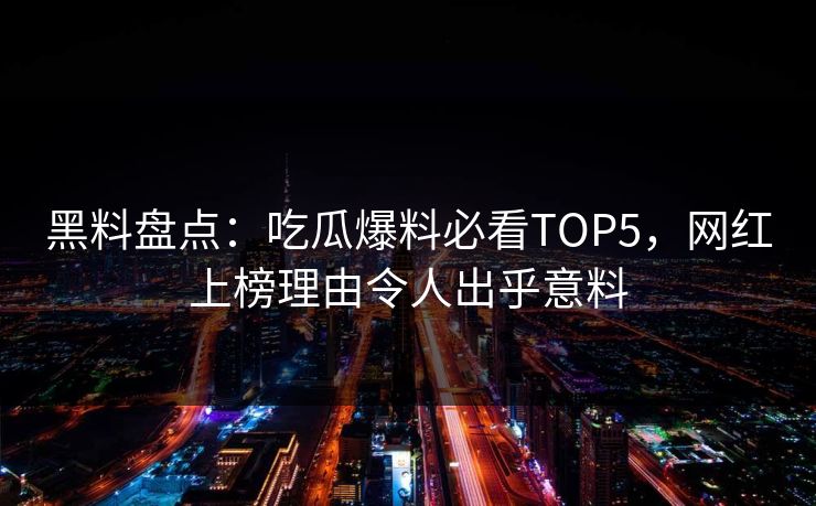 黑料盘点：吃瓜爆料必看TOP5，网红上榜理由令人出乎意料
