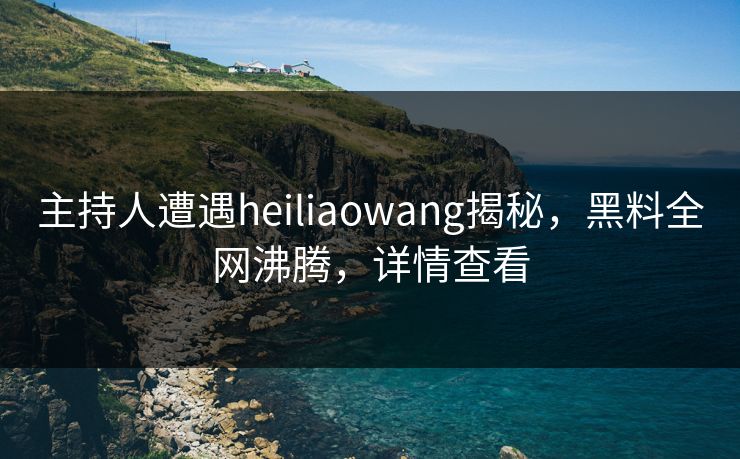 主持人遭遇heiliaowang揭秘，黑料全网沸腾，详情查看