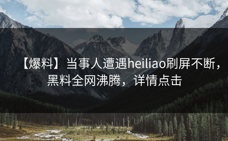 【爆料】当事人遭遇heiliao刷屏不断，黑料全网沸腾，详情点击