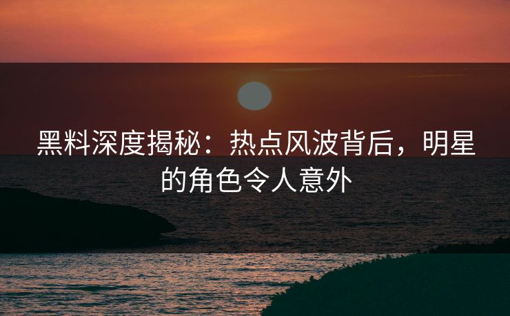 黑料深度揭秘：热点风波背后，明星的角色令人意外