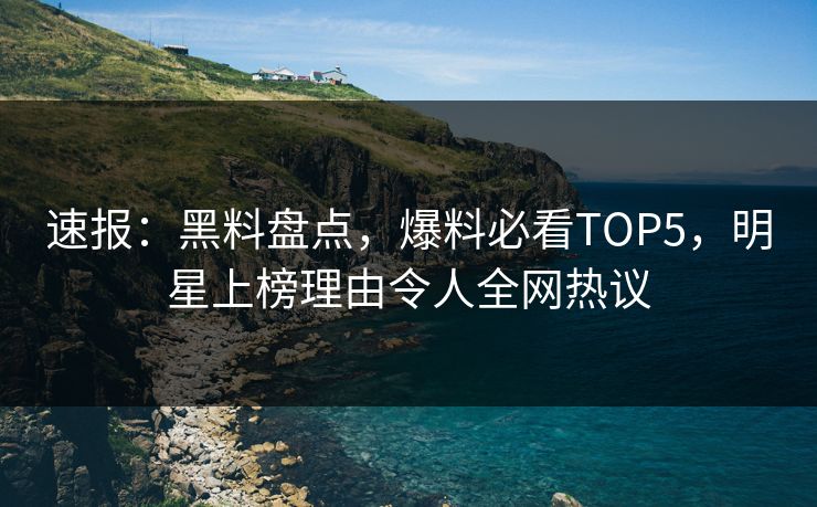 速报：黑料盘点，爆料必看TOP5，明星上榜理由令人全网热议