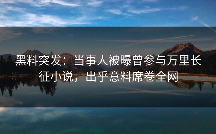 黑料突发：当事人被曝曾参与万里长征小说，出乎意料席卷全网  第1张