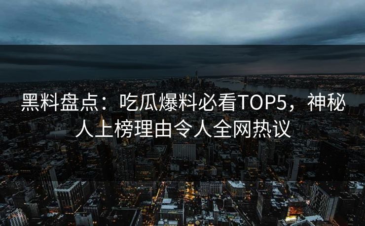 黑料盘点：吃瓜爆料必看TOP5，神秘人上榜理由令人全网热议
