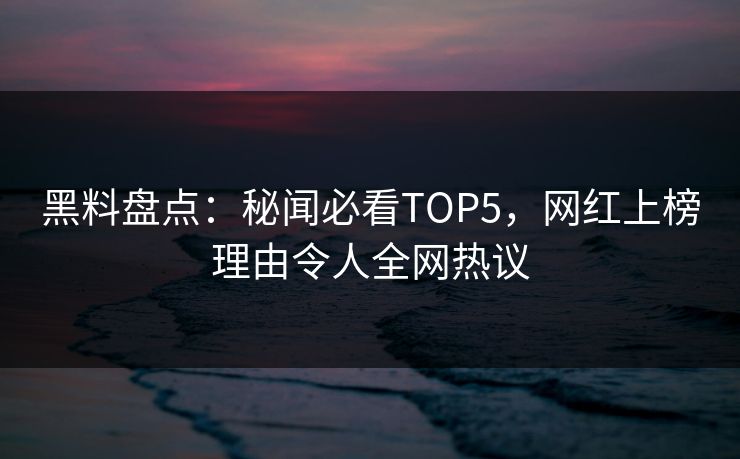 黑料盘点：秘闻必看TOP5，网红上榜理由令人全网热议
