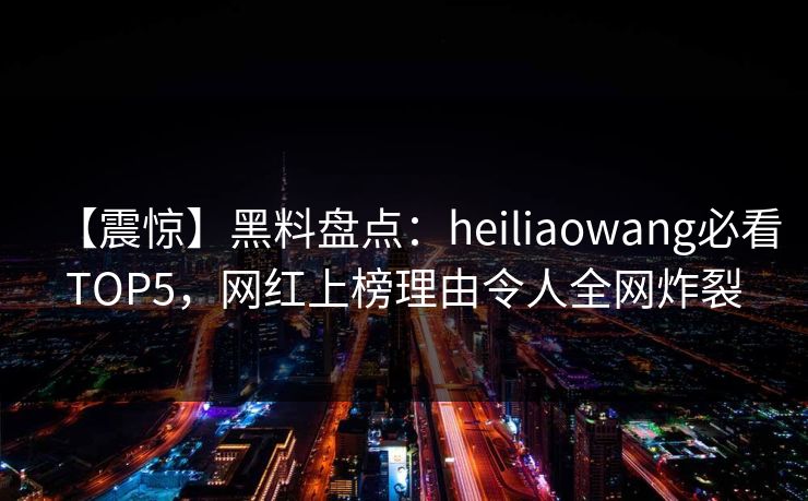 【震惊】黑料盘点：heiliaowang必看TOP5，网红上榜理由令人全网炸裂