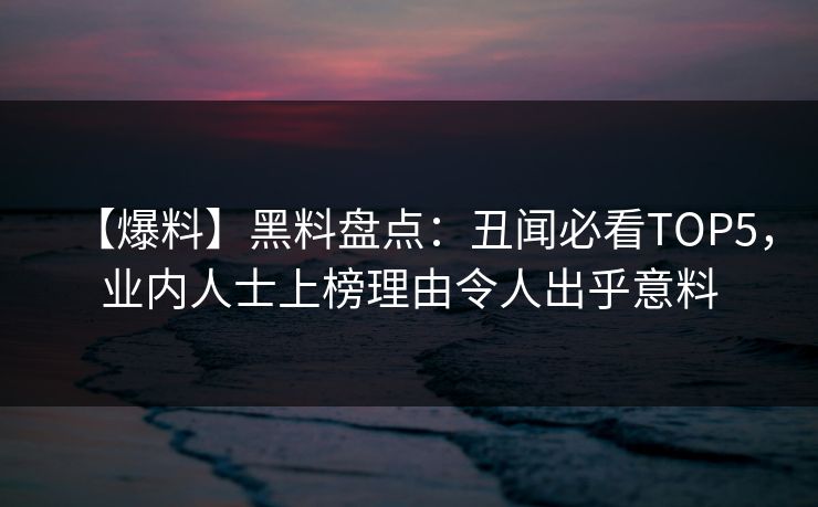 【爆料】黑料盘点：丑闻必看TOP5，业内人士上榜理由令人出乎意料