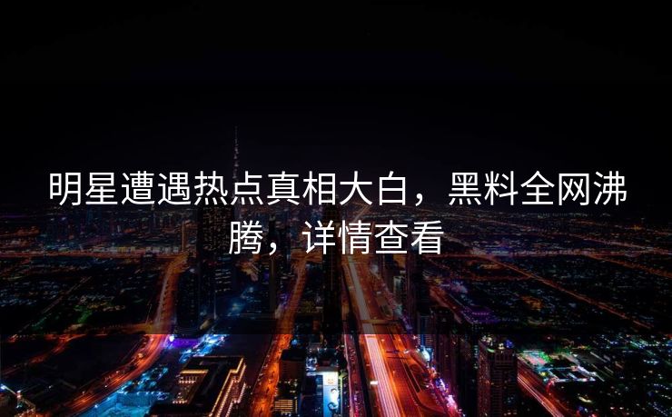 明星遭遇热点真相大白，黑料全网沸腾，详情查看