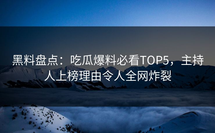 黑料盘点：吃瓜爆料必看TOP5，主持人上榜理由令人全网炸裂