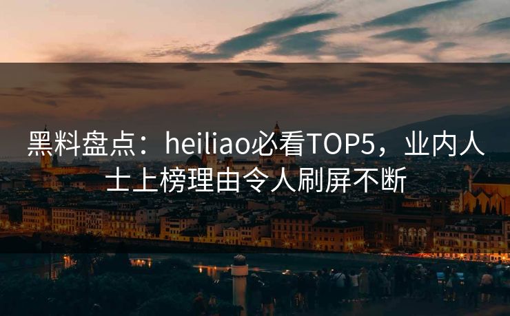 黑料盘点：heiliao必看TOP5，业内人士上榜理由令人刷屏不断