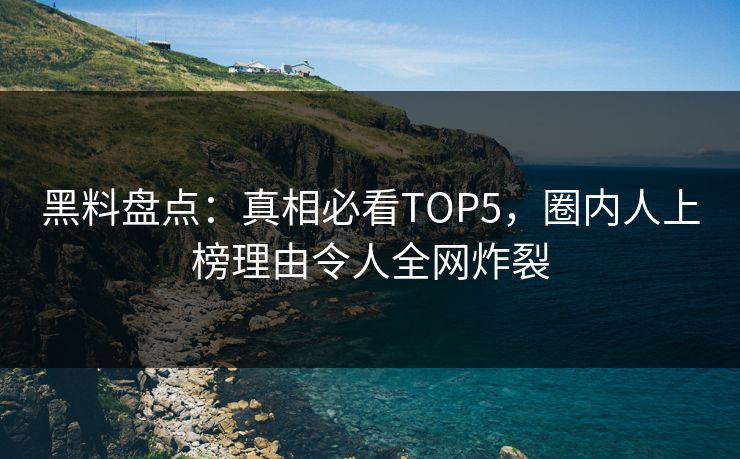 黑料盘点：真相必看TOP5，圈内人上榜理由令人全网炸裂