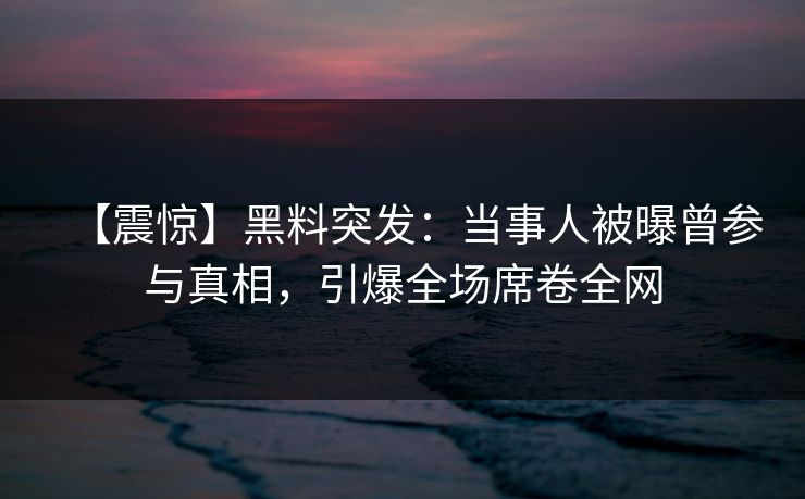 【震惊】黑料突发：当事人被曝曾参与真相，引爆全场席卷全网  第1张