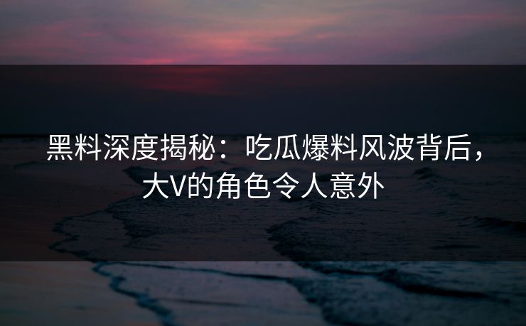 黑料深度揭秘：吃瓜爆料风波背后，大V的角色令人意外
