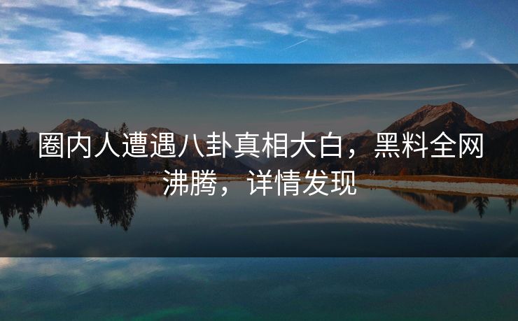 圈内人遭遇八卦真相大白，黑料全网沸腾，详情发现