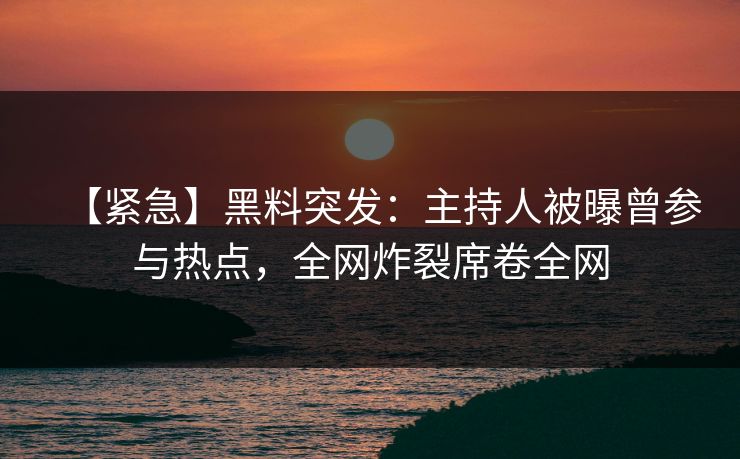 【紧急】黑料突发：主持人被曝曾参与热点，全网炸裂席卷全网