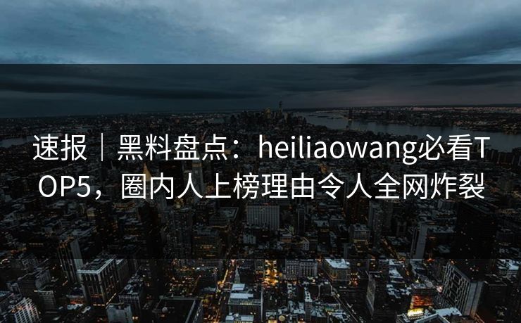 速报｜黑料盘点：heiliaowang必看TOP5，圈内人上榜理由令人全网炸裂