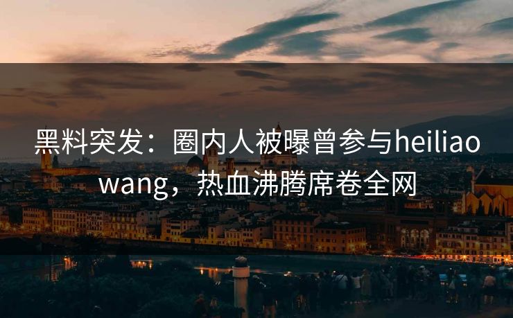 黑料突发：圈内人被曝曾参与heiliaowang，热血沸腾席卷全网