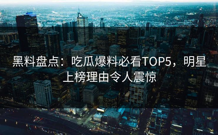 黑料盘点：吃瓜爆料必看TOP5，明星上榜理由令人震惊