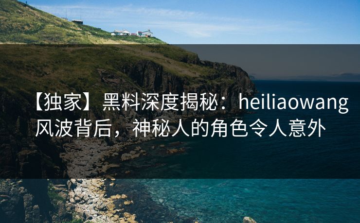 【独家】黑料深度揭秘：heiliaowang风波背后，神秘人的角色令人意外