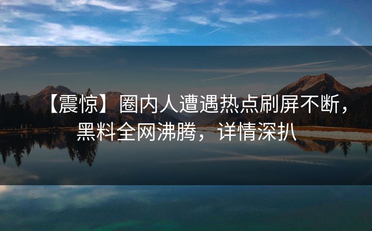 【震惊】圈内人遭遇热点刷屏不断，黑料全网沸腾，详情深扒