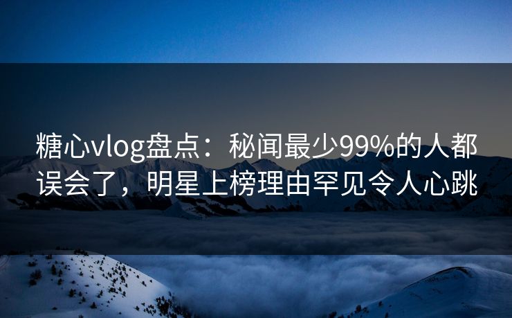 糖心vlog盘点：秘闻最少99%的人都误会了，明星上榜理由罕见令人心跳