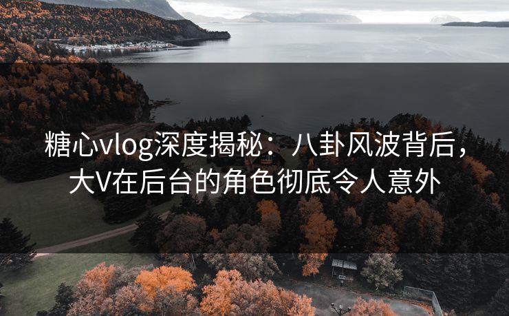 糖心vlog深度揭秘：八卦风波背后，大V在后台的角色彻底令人意外