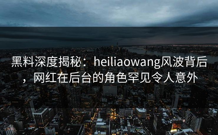 黑料深度揭秘：heiliaowang风波背后，网红在后台的角色罕见令人意外