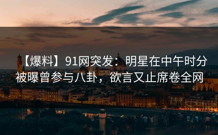 【爆料】91网突发：明星在中午时分被曝曾参与八卦，欲言又止席卷全网