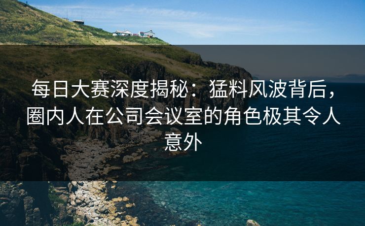 每日大赛深度揭秘：猛料风波背后，圈内人在公司会议室的角色极其令人意外