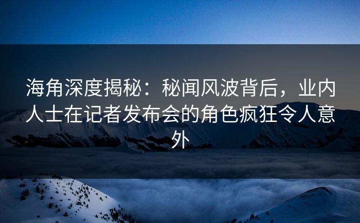 海角深度揭秘：秘闻风波背后，业内人士在记者发布会的角色疯狂令人意外