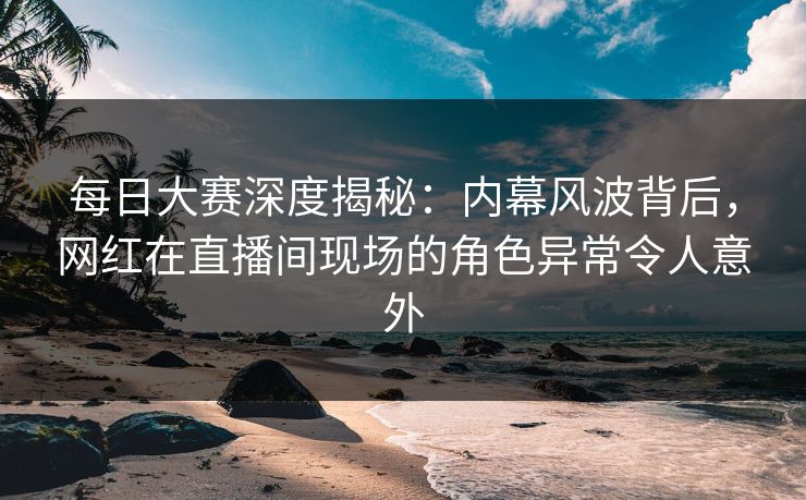 每日大赛深度揭秘：内幕风波背后，网红在直播间现场的角色异常令人意外