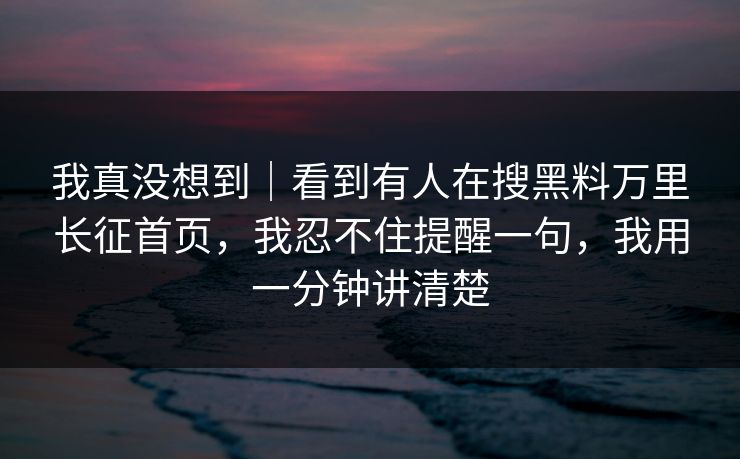 我真没想到｜看到有人在搜黑料万里长征首页，我忍不住提醒一句，我用一分钟讲清楚