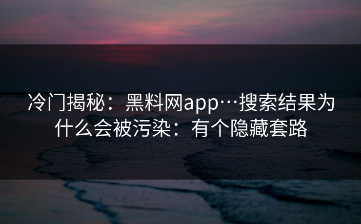 冷门揭秘：黑料网app…搜索结果为什么会被污染：有个隐藏套路