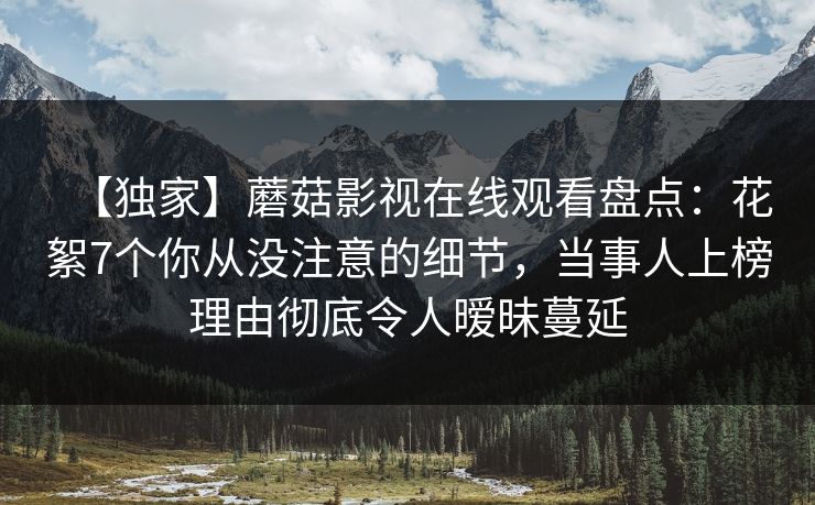 【独家】蘑菇影视在线观看盘点：花絮7个你从没注意的细节，当事人上榜理由彻底令人暧昧蔓延  第1张