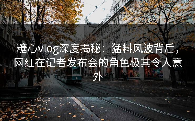 糖心vlog深度揭秘：猛料风波背后，网红在记者发布会的角色极其令人意外