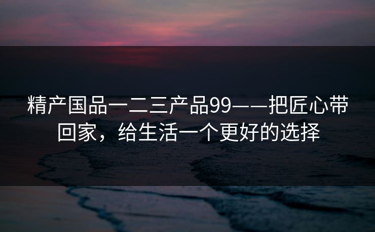 精产国品一二三产品99——把匠心带回家，给生活一个更好的选择  第1张