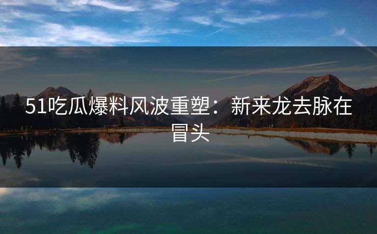 51吃瓜爆料风波重塑：新来龙去脉在冒头